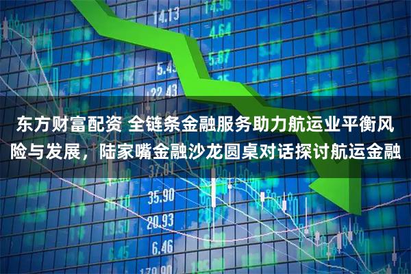 东方财富配资 全链条金融服务助力航运业平衡风险与发展，陆家嘴金融沙龙圆桌对话探讨航运金融