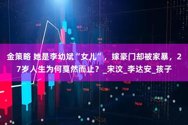 金策略 她是李幼斌“女儿”，嫁豪门却被家暴，27岁人生为何戛然而止？_宋汶_李达安_孩子