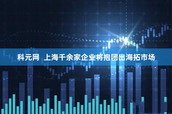 科元网  上海千余家企业将抱团出海拓市场