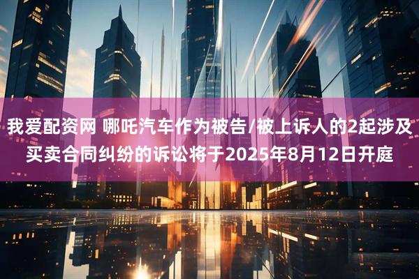 我爱配资网 哪吒汽车作为被告/被上诉人的2起涉及买卖合同纠纷的诉讼将于2025年8月12日开庭