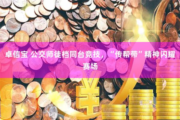 卓信宝 公交师徒档同台竞技，“传帮带”精神闪耀赛场