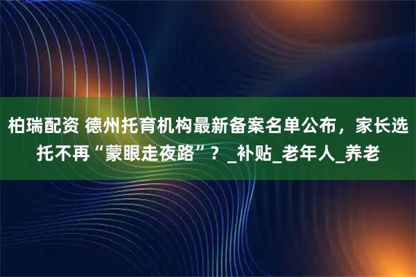 柏瑞配资 德州托育机构最新备案名单公布，家长选托不再“蒙眼走夜路”？_补贴_老年人_养老