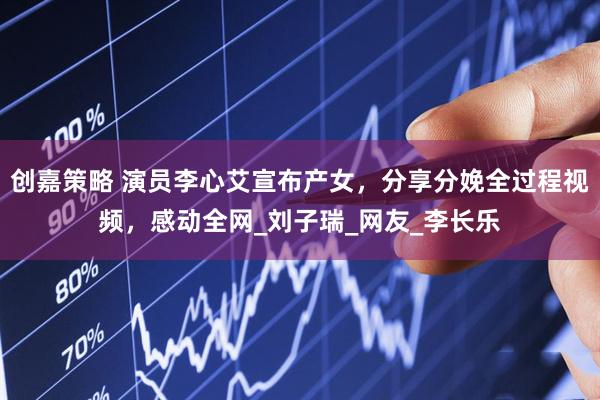 创嘉策略 演员李心艾宣布产女，分享分娩全过程视频，感动全网_刘子瑞_网友_李长乐