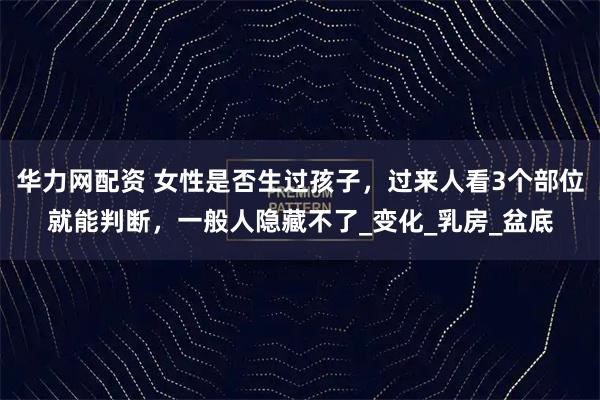 华力网配资 女性是否生过孩子，过来人看3个部位就能判断，一般人隐藏不了_变化_乳房_盆底
