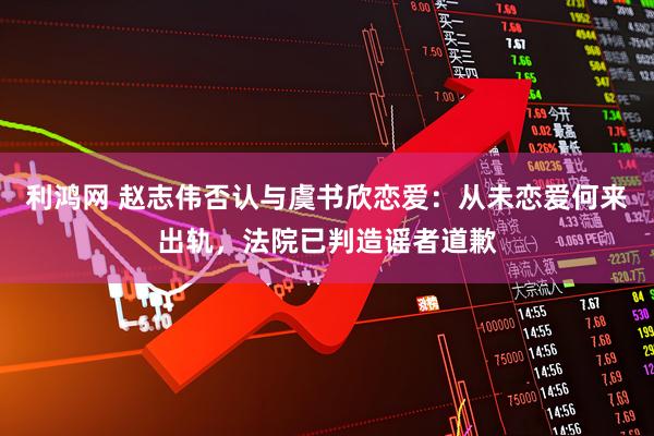 利鸿网 赵志伟否认与虞书欣恋爱：从未恋爱何来出轨，法院已判造谣者道歉