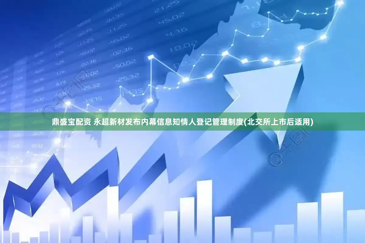 鼎盛宝配资 永超新材发布内幕信息知情人登记管理制度(北交所上市后适用)