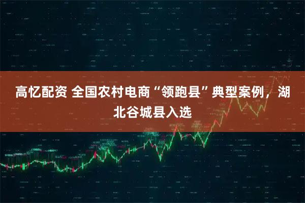 高忆配资 全国农村电商“领跑县”典型案例，湖北谷城县入选