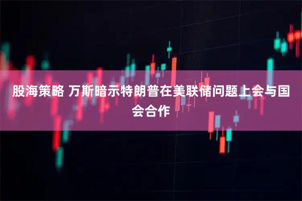股海策略 万斯暗示特朗普在美联储问题上会与国会合作