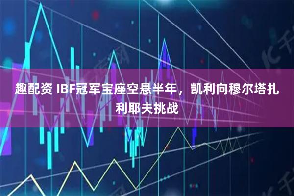趣配资 IBF冠军宝座空悬半年，凯利向穆尔塔扎利耶夫挑战