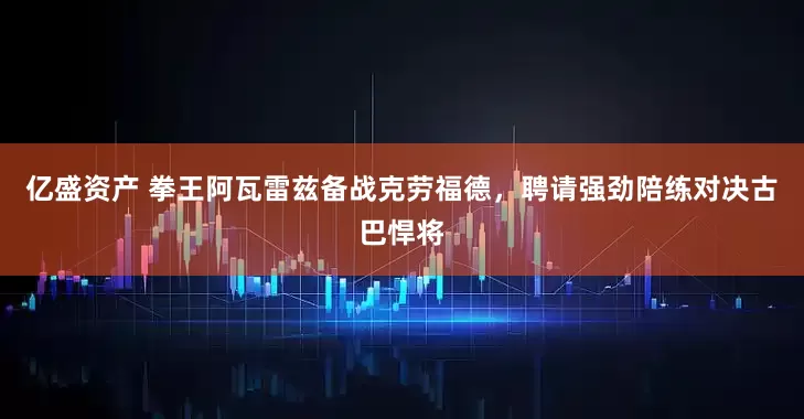 亿盛资产 拳王阿瓦雷兹备战克劳福德，聘请强劲陪练对决古巴悍将