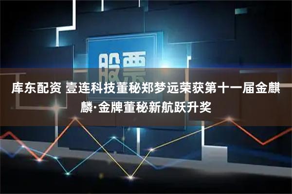 库东配资 壹连科技董秘郑梦远荣获第十一届金麒麟·金牌董秘新航跃升奖