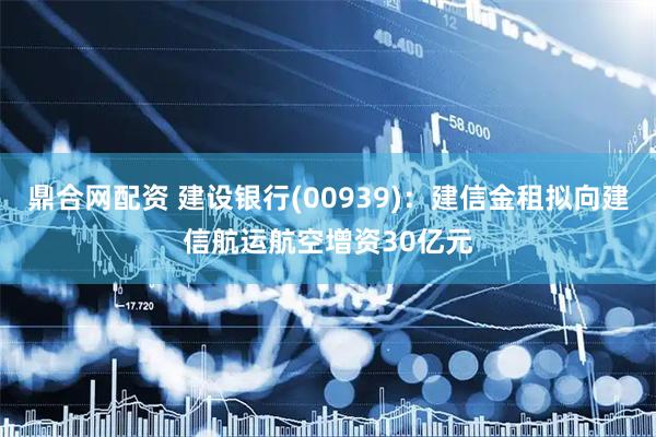 鼎合网配资 建设银行(00939):建信金租拟向建信航运航空增资30亿元