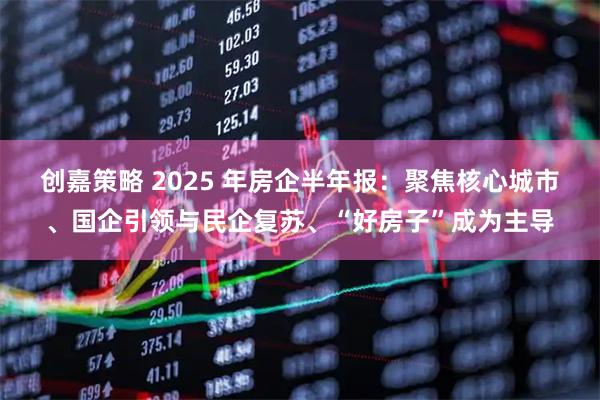 创嘉策略 2025 年房企半年报：聚焦核心城市、国企引领与民企复苏、“好房子”成为主导