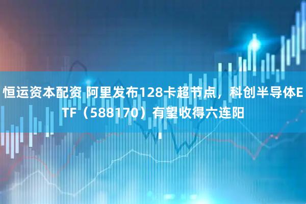 恒运资本配资 阿里发布128卡超节点，科创半导体ETF（588170）有望收得六连阳