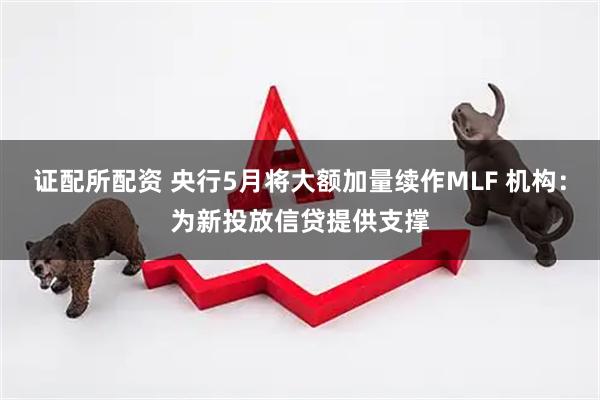 证配所配资 央行5月将大额加量续作MLF 机构：为新投放信贷提供支撑