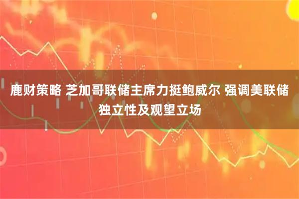 鹿财策略 芝加哥联储主席力挺鲍威尔 强调美联储独立性及观望立场