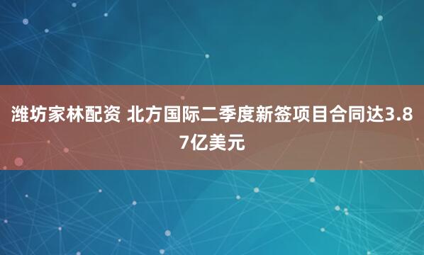 潍坊家林配资 北方国际二季度新签项目合同达3.87亿美元