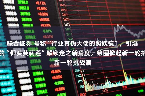 联合证券 号称“行业真伪大佬的照妖镜”，引爆全球的“仰头芙莉莲”解锁迷之新角度，绘圈掀起新一轮挑战潮