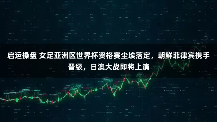 启运操盘 女足亚洲区世界杯资格赛尘埃落定，朝鲜菲律宾携手晋级，日澳大战即将上演