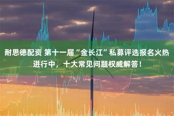 耐思徳配资 第十一届“金长江”私募评选报名火热进行中,十大常见问题权威解答!
