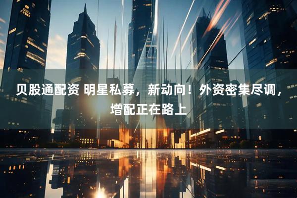 贝股通配资 明星私募，新动向！外资密集尽调，增配正在路上